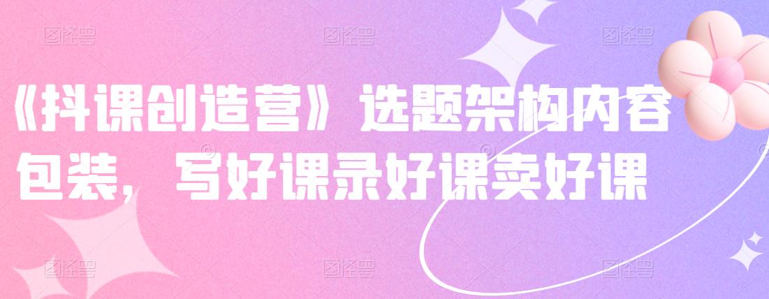 《抖课创造营》选题架构内容包装，写好课录好课卖好课-优品网赚资源库