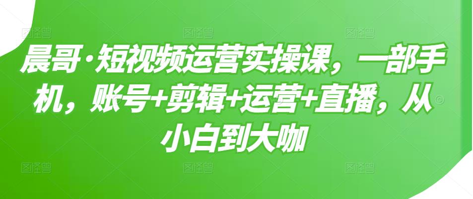 晨哥·短视频运营实操课，一部手机，账号+剪辑+运营+直播，从小白到大咖-优品网赚资源库