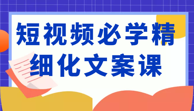 短视频必学精细化文案课,提升你的内容创作能力、升级迭代能力和变现力(价值333元)-优品网赚资源库