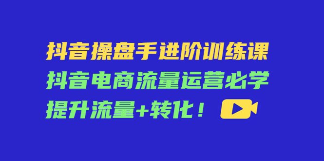 抖音操盘手进阶训练课:抖音电商流量运营必学,提升流量+转化-优品网赚资源库