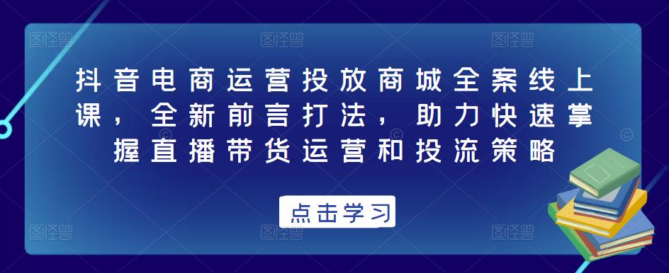 抖音电商运营投放商城全案线上课,全新前言打法,助力快速掌握直播带货运营和投流策略-优品网赚资源库
