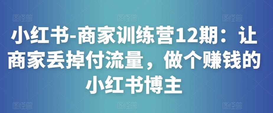 小红书-商家训练营12期：让商家丢掉付流量，做个赚钱的小红书博主-优品网赚资源库
