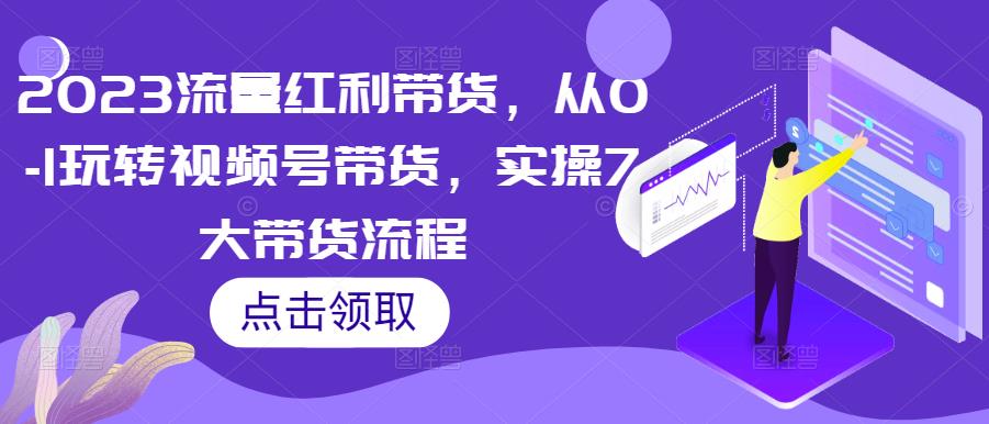 2023流量红利带货,从0-1玩转视频号带货,实操7大带货流程-优品网赚资源库