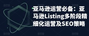 亚马逊运营必备:亚马逊Listing多阶段精细化运营及SEO策略-优品网赚资源库
