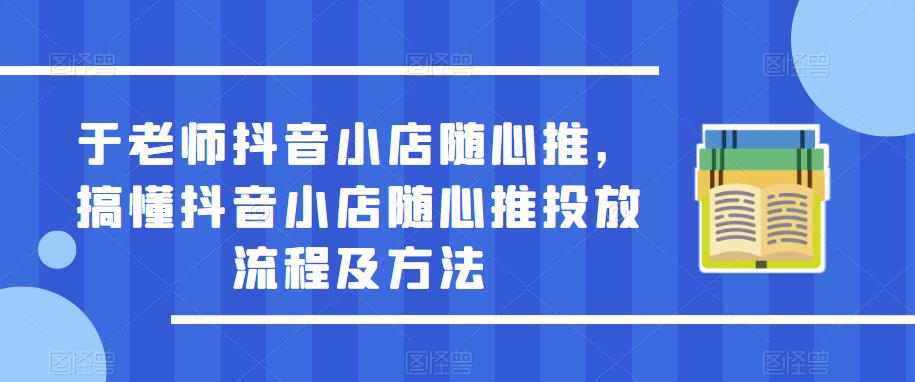 于老师抖音小店随心推，搞懂抖音小店随心推投放流程及方法-优品网赚资源库