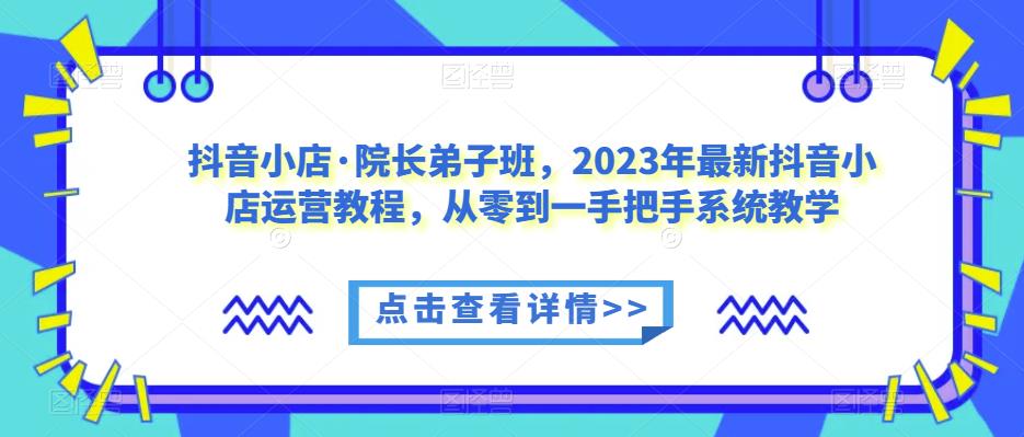 抖音小店·院长弟子班，2023年最新抖音小店运营教程，从零到一手把手系统教学-优品网赚资源库
