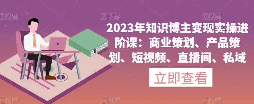 2023年知识博主变现实操进阶课：商业策划、产品策划、短视频、直播间、私域-优品网赚资源库