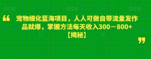宠物细化蓝海项目，人人可做自带流量发作品就爆，掌握方法每天收入300－800+【揭秘】-优品网赚资源库