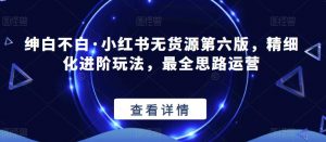 绅白不白·小红书无货源第六版，精细化进阶玩法，最全思路运营-优品网赚资源库