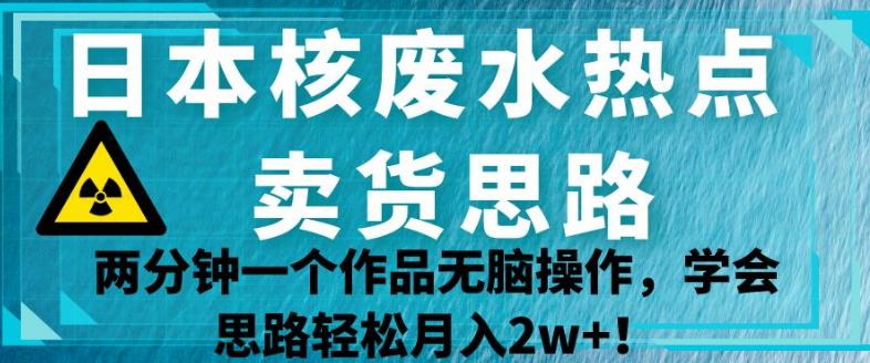 日本核废水热点卖货思路，两分钟一个作品无脑操作，学会思路轻松月入2w+【揭秘】-优品网赚资源库