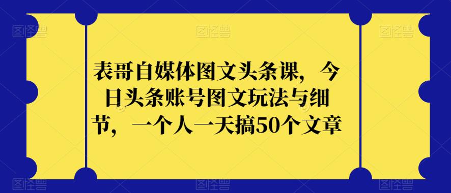 表哥自媒体图文头条课，今日头条账号图文玩法与细节，一个人一天搞50个文章-优品网赚资源库
