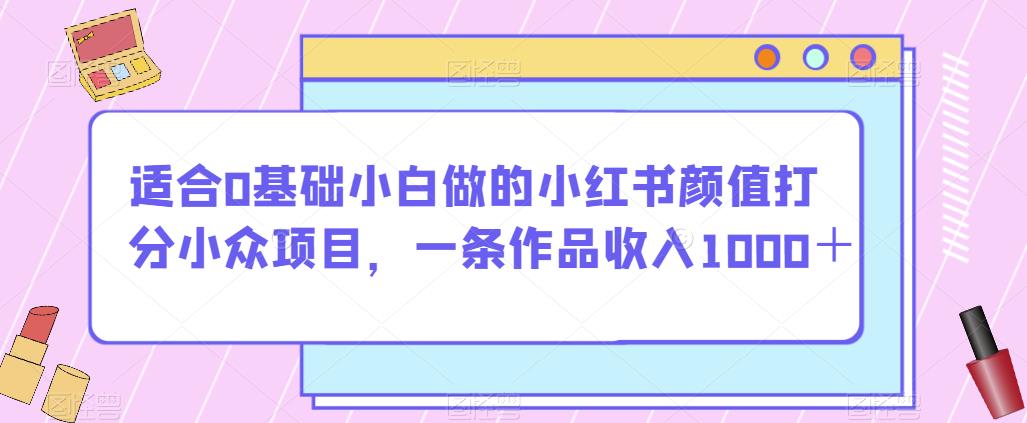 适合0基础小白做的小红书颜值打分小众项目，一条作品收入1000＋【揭秘】-优品网赚资源库