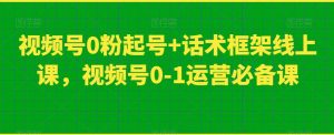 视频号0粉起号+话术框架线上课，视频号0-1运营必备课-优品网赚资源库