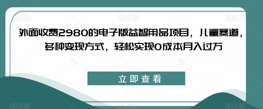 外面收费2980的电子版益智用品项目，儿童赛道，多种变现方式，轻松实现0成本月入过万【揭秘】-优品网赚资源库