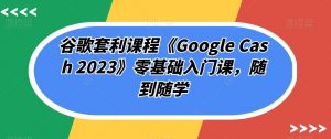 谷歌套利课程《Google Cash 2023》零基础入门课，随到随学-优品网赚资源库