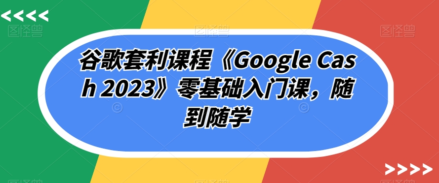 谷歌套利课程《Google Cash 2023》零基础入门课,随到随学-优品网赚资源库