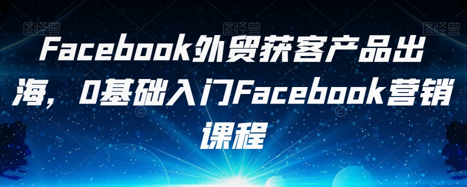Facebook外贸获客产品出海，0基础入门Facebook营销课程-优品网赚资源库