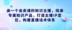 做一个会卖课的知识主播,找准专属知识产品,打造主播IP定位,构建直播话术体系-优品网赚资源库