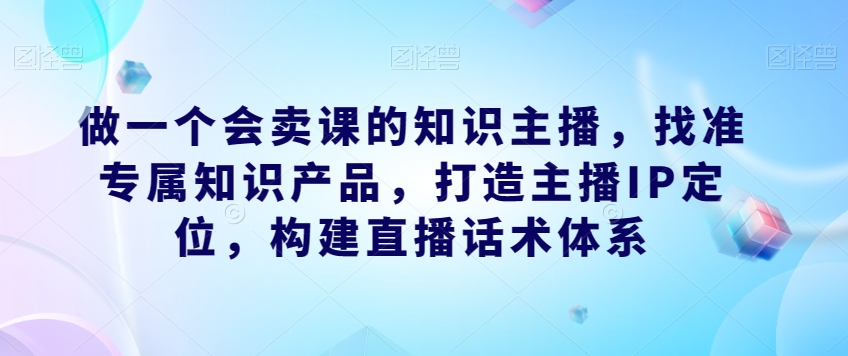做一个会卖课的知识主播，找准专属知识产品，打造主播IP定位，构建直播话术体系-优品网赚资源库