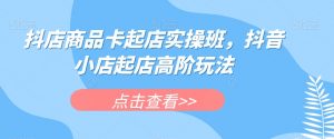 抖店商品卡起店实操班，抖音小店起店高阶玩法-优品网赚资源库