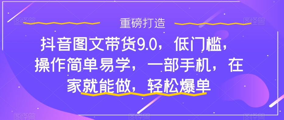 抖音图文带货9.0，低门槛，操作简单易学，一部手机，在家就能做，轻松爆单-优品网赚资源库
