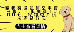 宠物赛道如何空手套白狼，一单利润1000+，宠物中介玩法思路教学【揭秘】-优品网赚资源库