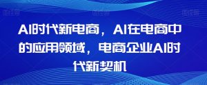 Al时代新电商，Al在电商中的应用领域，电商企业AI时代新契机-优品网赚资源库