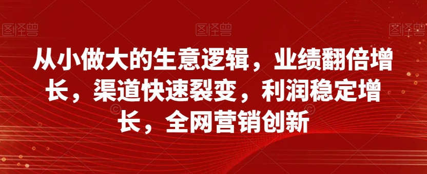 从小做大的生意逻辑，业绩翻倍增长，渠道快速裂变，利润稳定增长，全网营销创新-优品网赚资源库