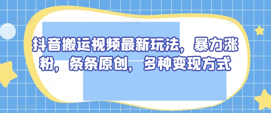 抖音搬运视频最新玩法，暴力涨粉，条条原创，多种变现方式【揭秘】-优品网赚资源库