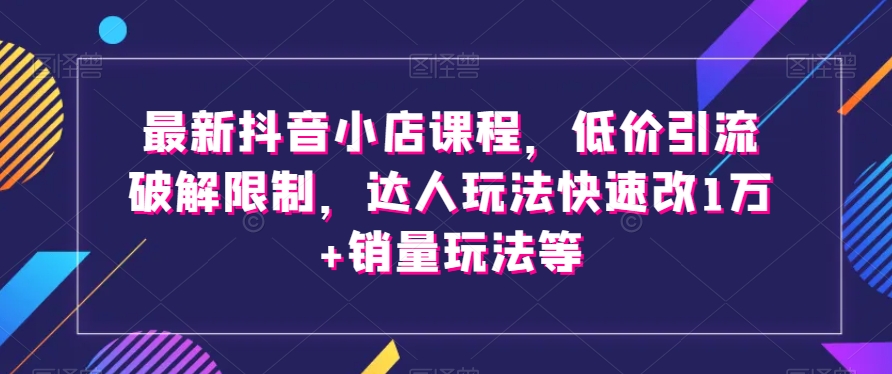 最新抖音小店课程，低价引流破解限制，达人玩法快速改1万+销量玩法等-优品网赚资源库