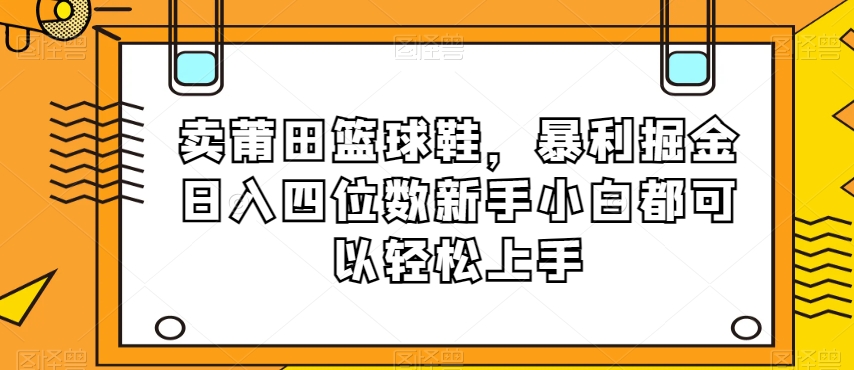 卖莆田篮球鞋，暴利掘金日入四位数新手小白都可以轻松上手【揭秘】-优品网赚资源库