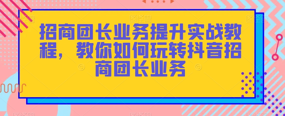 招商团长业务提升实战教程,教你如何玩转抖音招商团长业务-优品网赚资源库