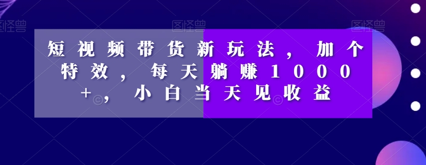 短视频带货新玩法，加个特效，每天躺赚1000+，小白当天见收益【揭秘】-优品网赚资源库