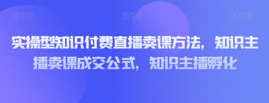 实操型知识付费直播卖课方法,知识主播卖课成交公式,知识主播孵化-优品网赚资源库