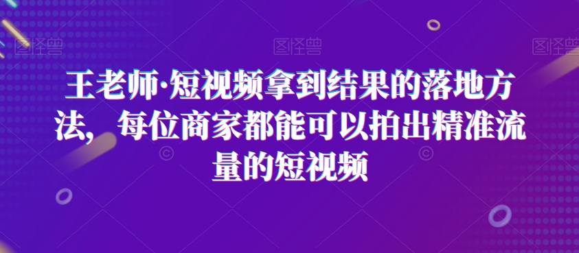 王老师·短视频拿到结果的落地方法，每位商家都能可以拍出精准流量的短视频-优品网赚资源库