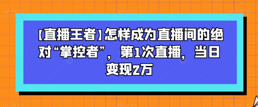 【直播王者】怎样成为直播间的绝对“掌控者”，第1次直播，当日变现2万-优品网赚资源库