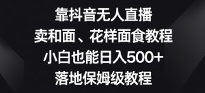 靠抖音无人直播，卖和面、花样面试教程，小白也能日入500+，落地保姆级教程【揭秘】-优品网赚资源库