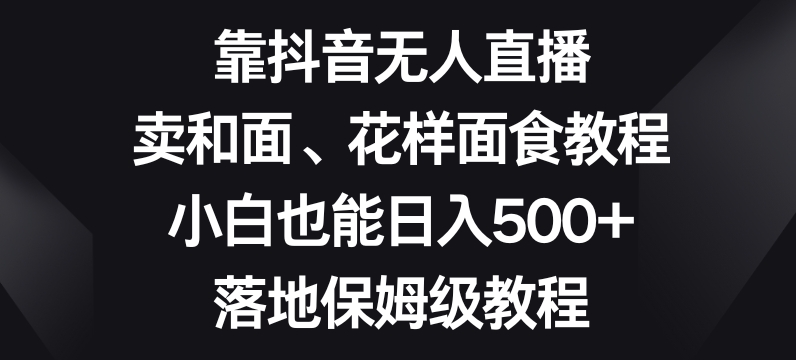 靠抖音无人直播，卖和面、花样面试教程，小白也能日入500+，落地保姆级教程【揭秘】-优品网赚资源库