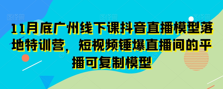 11月底广州线下课抖音直播模型落地特训营,短视频锤爆直播间的平播可复制模型-优品网赚资源库