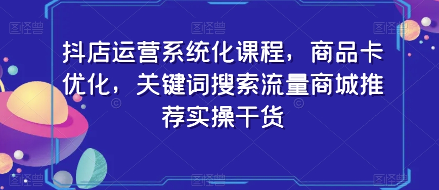 抖店运营系统化课程，商品卡优化，关键词搜索流量商城推荐实操干货-优品网赚资源库