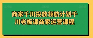 商家千川投放领航计划千川老板课商家运营课程-优品网赚资源库