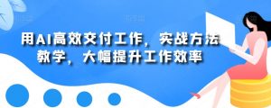 用AI高效交付工作，实战方法教学，大幅提升工作效率-优品网赚资源库