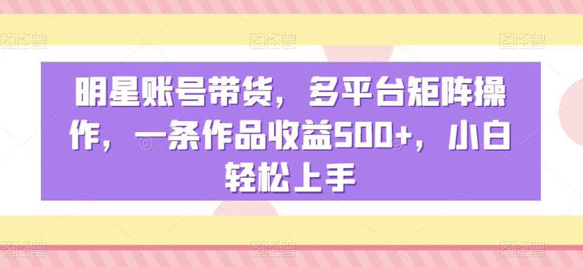 明星账号带货,多平台矩阵操作,一条作品收益500+,小白轻松上手【揭秘】-优品网赚资源库