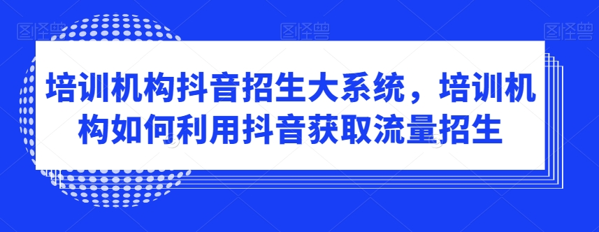 培训机构抖音招生大系统，培训机构如何利用抖音获取流量招生-优品网赚资源库