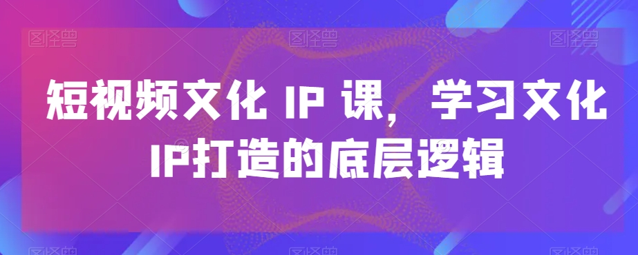 短视频文化IP课，学习文化IP打造的底层逻辑-优品网赚资源库