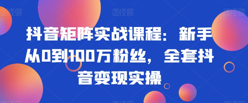 抖音矩阵实战课程:新手从0到100万粉丝,全套抖音变现实操-优品网赚资源库