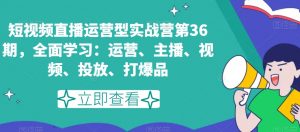 短视频直播运营型实战营第36期，全面学习：运营、主播、视频、投放、打爆品-优品网赚资源库