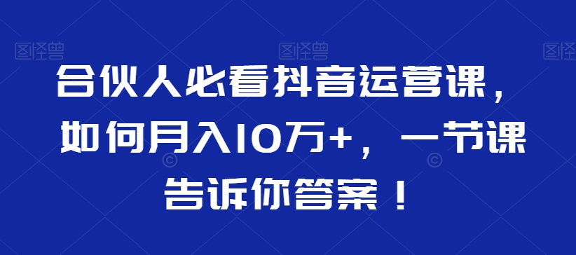 合伙人必看抖音运营课,如何月入10万+,一节课告诉你答案!-优品网赚资源库