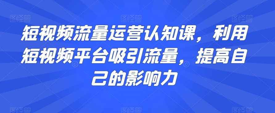 短视频流量运营认知课，利用短视频平台吸引流量，提高自己的影响力-优品网赚资源库