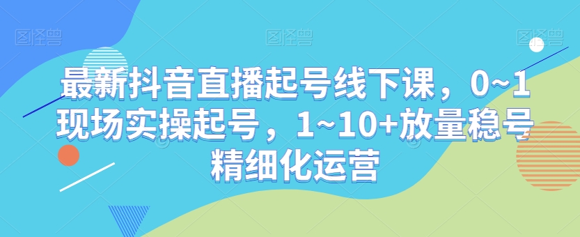 最新抖音直播起号线下课,0~1现场实操起号,1~10+放量稳号精细化运营-优品网赚资源库